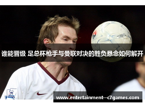 谁能晋级 足总杯枪手与曼联对决的胜负悬念如何解开 谁能晋级 足总杯枪手与曼联对决的胜负悬念如何解开