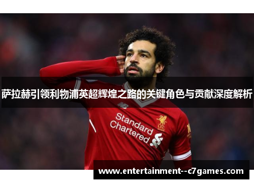 萨拉赫引领利物浦英超辉煌之路的关键角色与贡献深度解析