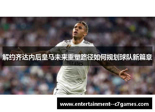 解约齐达内后皇马未来重塑路径如何规划球队新篇章