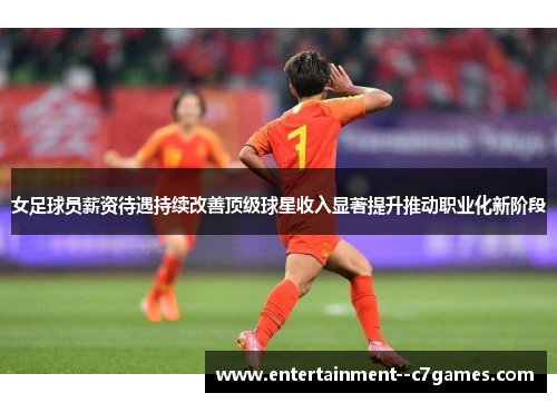 女足球员薪资待遇持续改善顶级球星收入显著提升推动职业化新阶段 女足球员薪资待遇持续改善顶级球星收入显著提升推动职业化新阶段