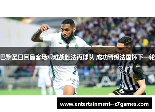 巴黎圣日耳曼客场艰难战胜法丙球队 成功晋级法国杯下一轮 巴黎圣日耳曼客场艰难战胜法丙球队 成功晋级法国杯下一轮
