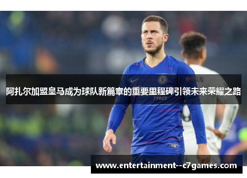 阿扎尔加盟皇马成为球队新篇章的重要里程碑引领未来荣耀之路